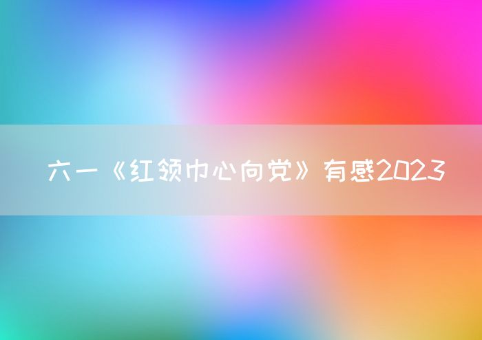 六一《红领巾心向党》有感2023